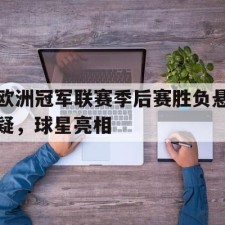 爱游戏中国-欧洲冠军联赛季后赛胜负悬疑，球星亮相(欧洲冠军联赛赛程表)
