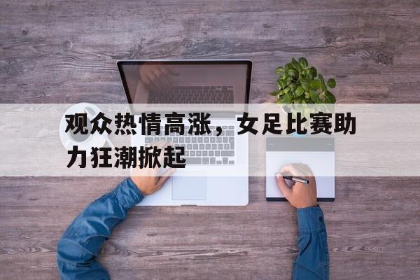 爱游戏官网-观众热情高涨，女足比赛助力狂潮掀起()  第1张