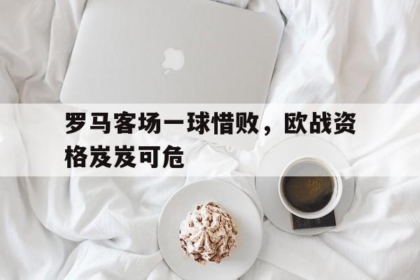 爱游戏官方入口-罗马客场一球惜败，欧战资格岌岌可危()  第1张